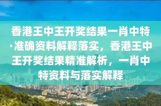 香港王中王開獎結果一肖中特·準確資料解釋落實，香港王中王開獎結果精準解析，一肖中特資料與落實解釋
