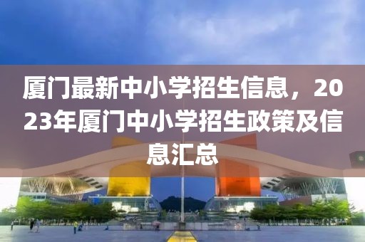 廈門最新中小學(xué)招生信息，2023年廈門中小學(xué)招生政策及信息匯總