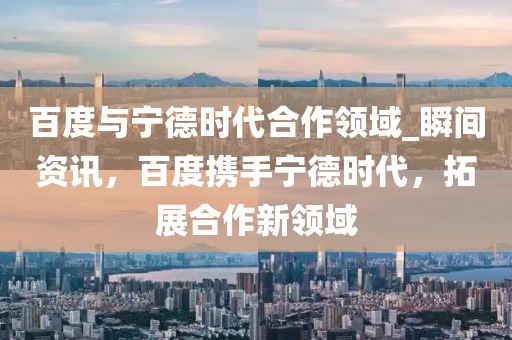 百度與寧德時代合作領(lǐng)域_瞬間資訊，百度攜手寧德時代，拓展合作新領(lǐng)域