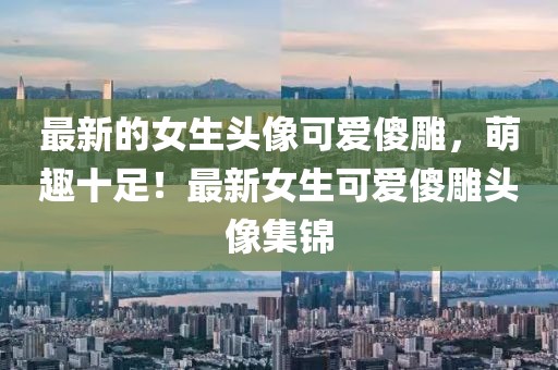 最新的女生頭像可愛傻雕，萌趣十足！最新女生可愛傻雕頭像集錦