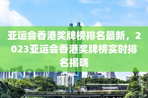 亞運會香港獎牌榜排名最新，2023亞運會香港獎牌榜實時排名揭曉