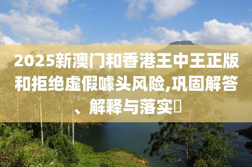 2025新澳門和香港王中王正版和拒絕虛假噱頭風(fēng)險(xiǎn),鞏固解答、解釋與落實(shí)?
