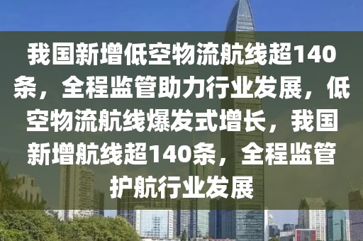 我國新增低空物流航線超140條，全程監管助力行業發展，低空物流航線爆發式增長，我國新增航線超140條，全程監管護航行業發展