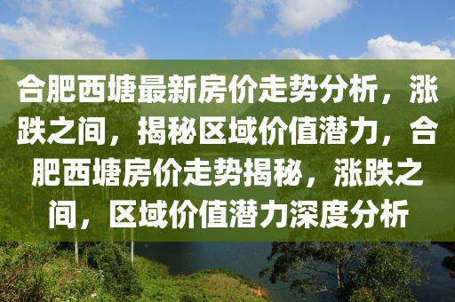 合肥西塘最新房價走勢分析，漲跌之間，揭秘區域價值潛力，合肥西塘房價走勢揭秘，漲跌之間，區域價值潛力深度分析
