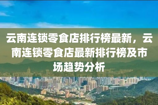 云南連鎖零食店排行榜最新，云南連鎖零食店最新排行榜及市場趨勢分析