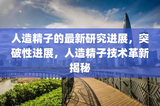 人造精子的最新研究進展，突破性進展，人造精子技術革新揭秘