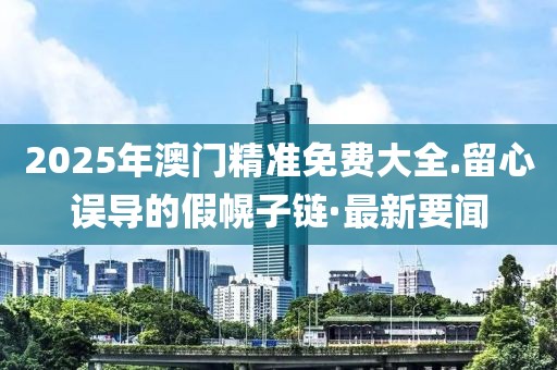 2025年澳門精準免費大全.留心誤導的假幌子鏈·最新要聞