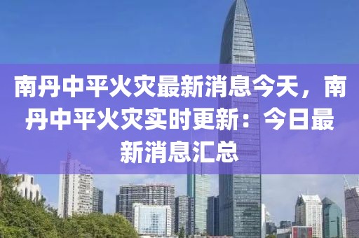 南丹中平火災最新消息今天，南丹中平火災實時更新：今日最新消息匯總