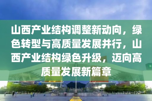 山西產業結構調整新動向，綠色轉型與高質量發展并行，山西產業結構綠色升級，邁向高質量發展新篇章