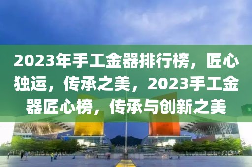 2023年手工金器排行榜，匠心獨運，傳承之美，2023手工金器匠心榜，傳承與創新之美