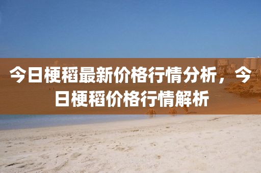 今日梗稻最新價格行情分析，今日梗稻價格行情解析