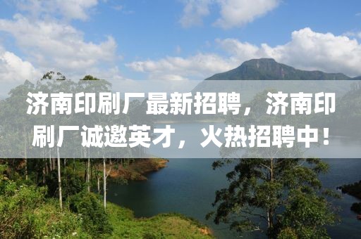 濟南印刷廠最新招聘，濟南印刷廠誠邀英才，火熱招聘中！
