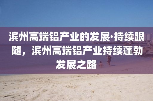 濱州高端鋁產業的發展·持續跟隨，濱州高端鋁產業持續蓬勃發展之路