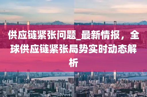 供應(yīng)鏈緊張問題_最新情報(bào)，全球供應(yīng)鏈緊張局勢(shì)實(shí)時(shí)動(dòng)態(tài)解析
