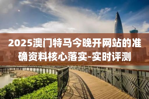 2025澳門特馬今晚開網站的準確資料核心落實-實時評測