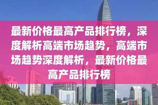 最新價格最高產(chǎn)品排行榜，深度解析高端市場趨勢，高端市場趨勢深度解析，最新價格最高產(chǎn)品排行榜