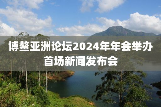 博鰲亞洲論壇2024年年會舉辦首場新聞發布會