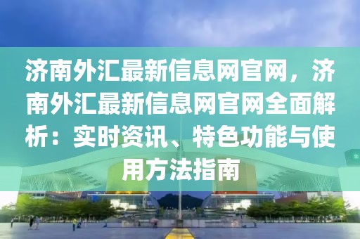 濟南外匯最新信息網官網，濟南外匯最新信息網官網全面解析：實時資訊、特色功能與使用方法指南