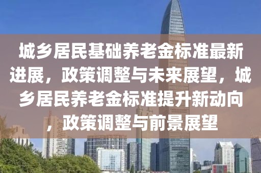城鄉居民基礎養老金標準最新進展，政策調整與未來展望，城鄉居民養老金標準提升新動向，政策調整與前景展望