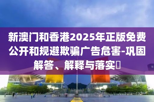 新澳門和香港2025年正版免費公開和規避欺騙廣告危害-鞏固解答、解釋與落實?