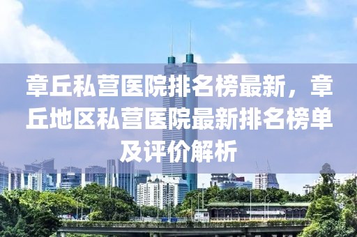 章丘私營醫院排名榜最新，章丘地區私營醫院最新排名榜單及評價解析