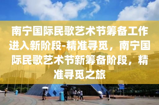 南寧國際民歌藝術節籌備工作進入新階段-精準尋覓，南寧國際民歌藝術節新籌備階段，精準尋覓之旅