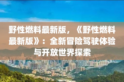 野性燃料最新版，《野性燃料最新版》：全新冒險(xiǎn)駕駛體驗(yàn)與開放世界探索