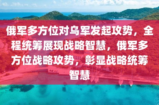 俄軍多方位對烏軍發起攻勢，全程統籌展現戰略智慧，俄軍多方位戰略攻勢，彰顯戰略統籌智慧