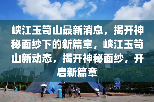 峽江玉笥山最新消息，揭開神秘面紗下的新篇章，峽江玉笥山新動態，揭開神秘面紗，開啟新篇章