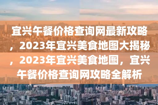 宜興午餐價(jià)格查詢網(wǎng)最新攻略，2023年宜興美食地圖大揭秘，2023年宜興美食地圖，宜興午餐價(jià)格查詢網(wǎng)攻略全解析