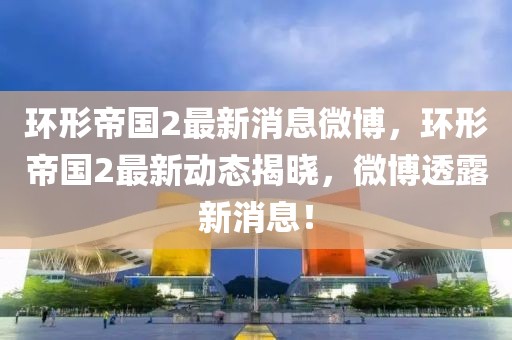 環形帝國2最新消息微博，環形帝國2最新動態揭曉，微博透露新消息！