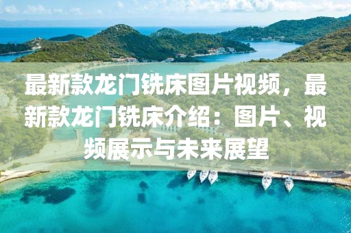 最新款龍門銑床圖片視頻，最新款龍門銑床介紹：圖片、視頻展示與未來展望