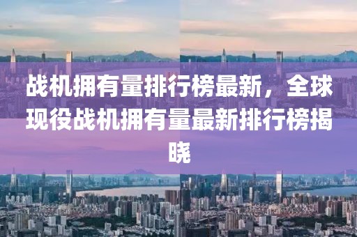 戰機擁有量排行榜最新，全球現役戰機擁有量最新排行榜揭曉