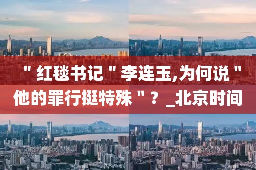 ＂紅毯書記＂李連玉,為何說＂他的罪行挺特殊＂？_北京時間