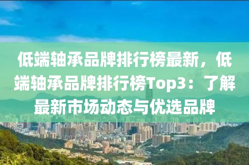 低端軸承品牌排行榜最新，低端軸承品牌排行榜Top3：了解最新市場動態與優選品牌