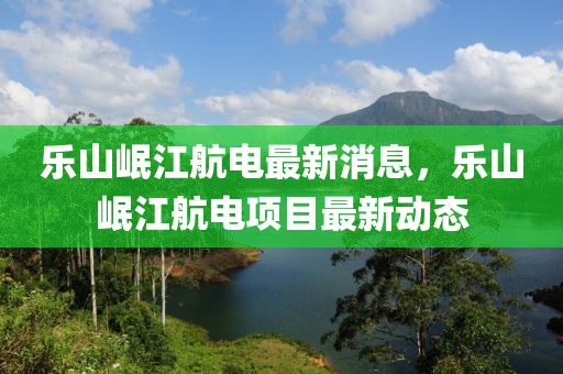 樂山岷江航電最新消息，樂山岷江航電項目最新動態