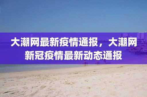 大潮網(wǎng)最新疫情通報(bào)，大潮網(wǎng)新冠疫情最新動(dòng)態(tài)通報(bào)