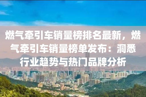 燃氣牽引車銷量榜排名最新，燃氣牽引車銷量榜單發布：洞悉行業趨勢與熱門品牌分析