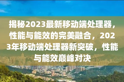 揭秘2023最新移動端處理器，性能與能效的完美融合，2023年移動端處理器新突破，性能與能效巔峰對決