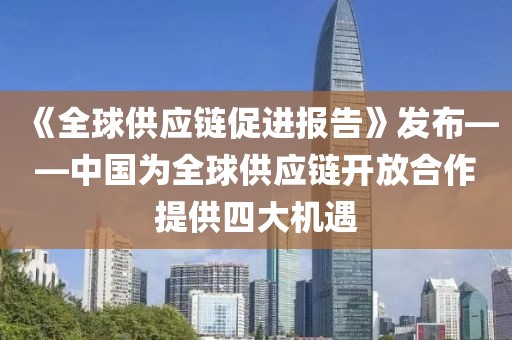 《全球供應鏈促進報告》發布——中國為全球供應鏈開放合作提供四大機遇