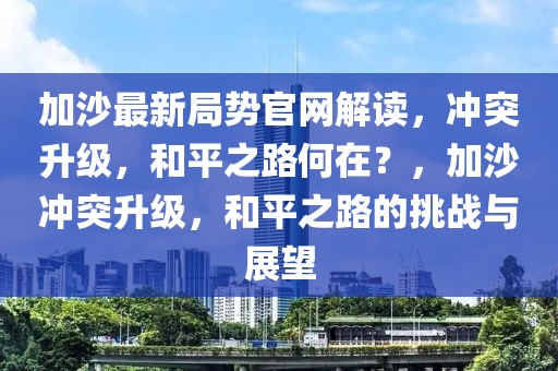 加沙最新局勢官網(wǎng)解讀，沖突升級，和平之路何在？，加沙沖突升級，和平之路的挑戰(zhàn)與展望