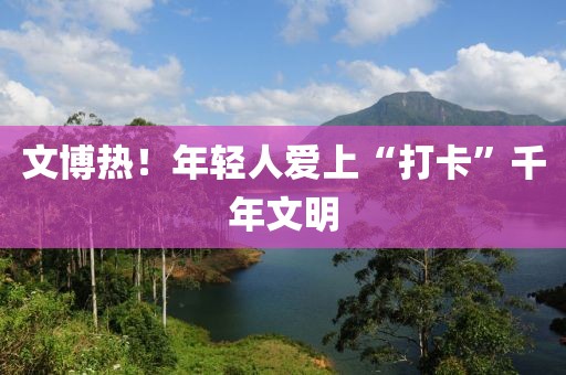 文博熱！年輕人愛上“打卡”千年文明