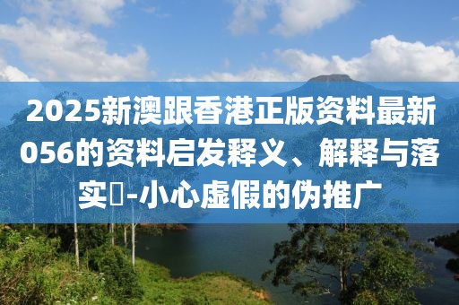 2025新澳跟香港正版資料最新056的資料啟發釋義、解釋與落實?-小心虛假的偽推廣