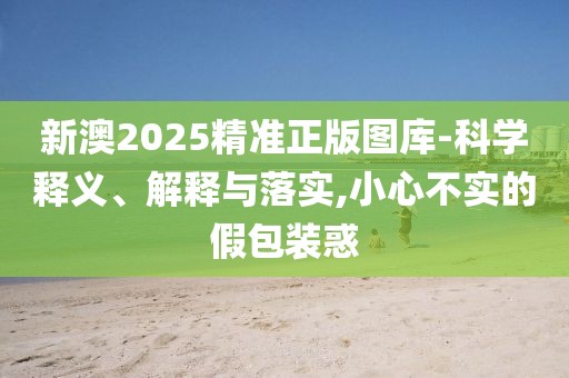 新澳2025精準正版圖庫-科學釋義、解釋與落實,小心不實的假包裝惑