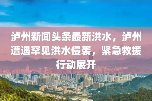 瀘州新聞頭條最新洪水，瀘州遭遇罕見洪水侵襲，緊急救援行動展開