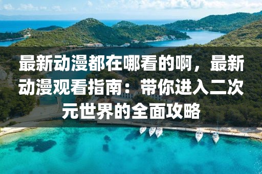 最新動漫都在哪看的啊，最新動漫觀看指南：帶你進入二次元世界的全面攻略