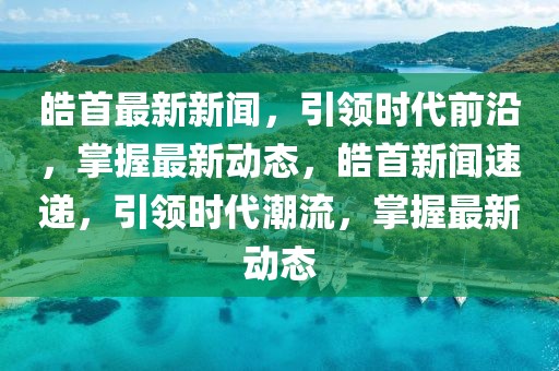 皓首最新新聞，引領(lǐng)時(shí)代前沿，掌握最新動(dòng)態(tài)，皓首新聞速遞，引領(lǐng)時(shí)代潮流，掌握最新動(dòng)態(tài)