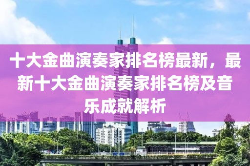 十大金曲演奏家排名榜最新，最新十大金曲演奏家排名榜及音樂成就解析
