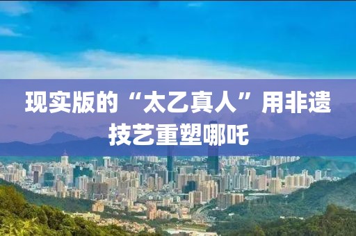 現(xiàn)實版的“太乙真人”用非遺技藝重塑哪吒