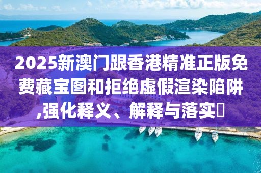 2025新澳門跟香港精準正版免費藏寶圖和拒絕虛假渲染陷阱,強化釋義、解釋與落實?